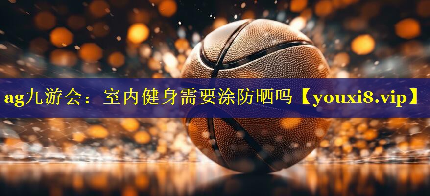 ag九游会：室内健身需要涂防晒吗