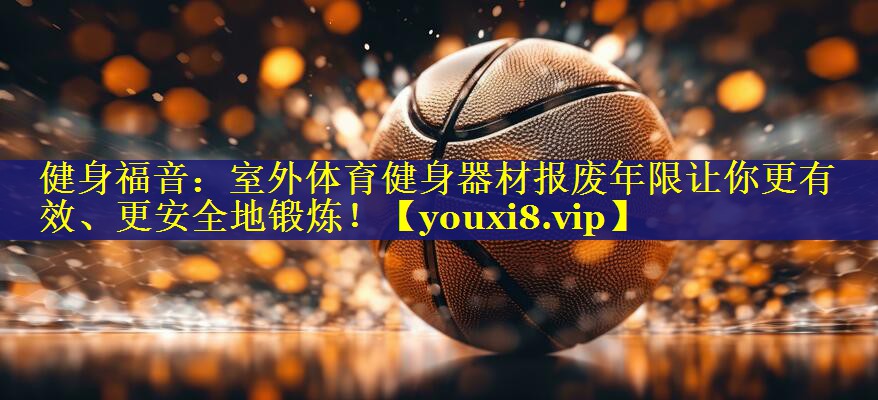 健身福音：室外体育健身器材报废年限让你更有效、更安全地锻炼！