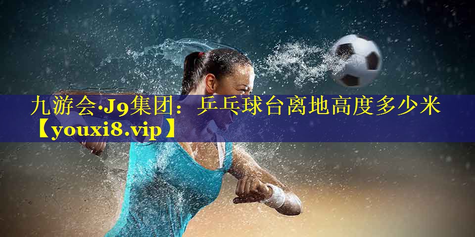 九游会·J9集团：乒乓球台离地高度多少米
