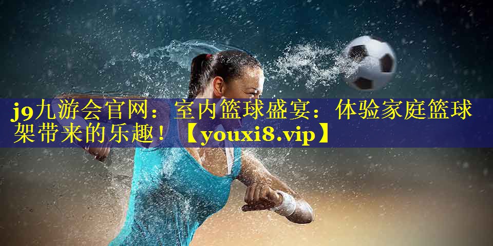 j9九游会官网：室内篮球盛宴：体验家庭篮球架带来的乐趣！