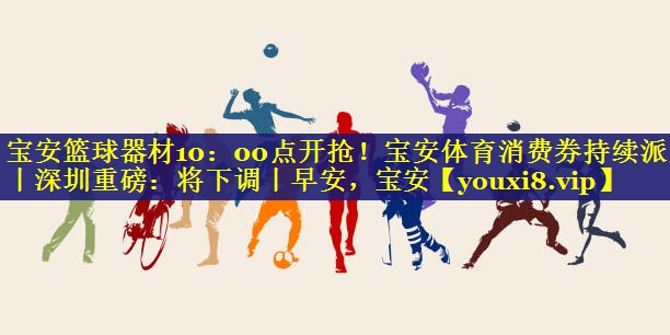 宝安篮球器材10：00点开抢！宝安体育消费券持续派发丨深圳重磅：将下调丨早安，宝安